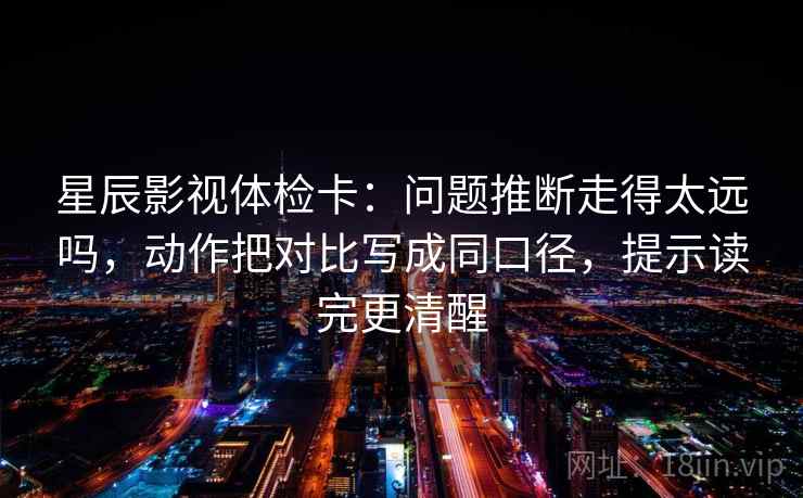 星辰影视体检卡：问题推断走得太远吗，动作把对比写成同口径，提示读完更清醒  第2张