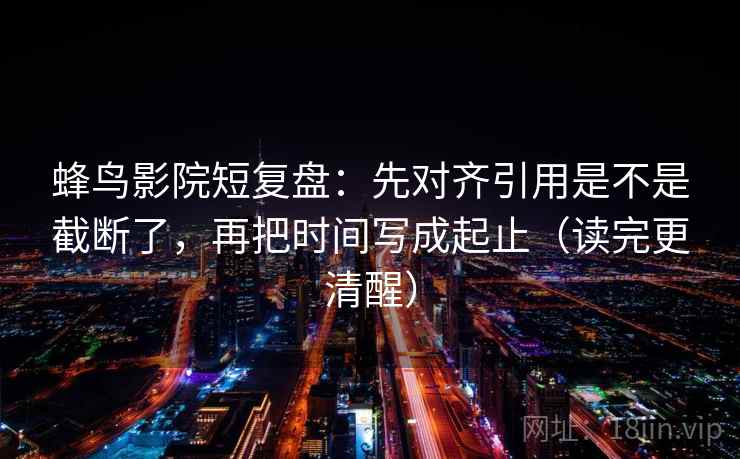 蜂鸟影院短复盘：先对齐引用是不是截断了，再把时间写成起止（读完更清醒）