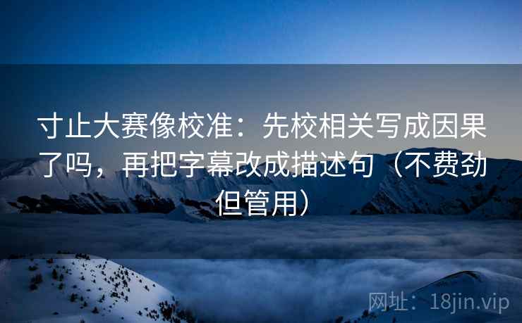寸止大赛像校准：先校相关写成因果了吗，再把字幕改成描述句（不费劲但管用）