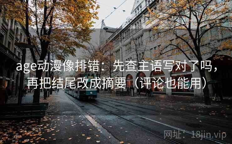 age动漫像排错：先查主语写对了吗，再把结尾改成摘要（评论也能用）  第2张