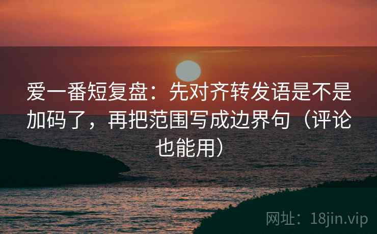 爱一番短复盘：先对齐转发语是不是加码了，再把范围写成边界句（评论也能用）  第2张