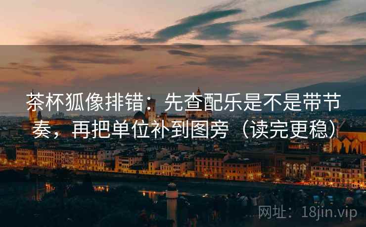 茶杯狐像排错：先查配乐是不是带节奏，再把单位补到图旁（读完更稳）