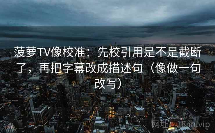 菠萝TV像校准：先校引用是不是截断了，再把字幕改成描述句（像做一句改写）