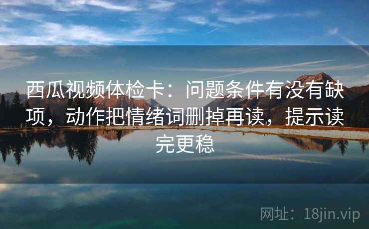 西瓜视频体检卡：问题条件有没有缺项，动作把情绪词删掉再读，提示读完更稳  第2张