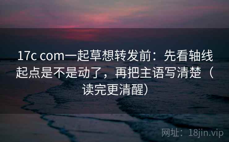 17c com一起草想转发前：先看轴线起点是不是动了，再把主语写清楚（读完更清醒）
