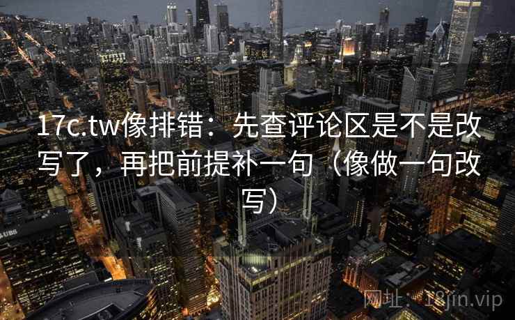 17c.tw像排错：先查评论区是不是改写了，再把前提补一句（像做一句改写）