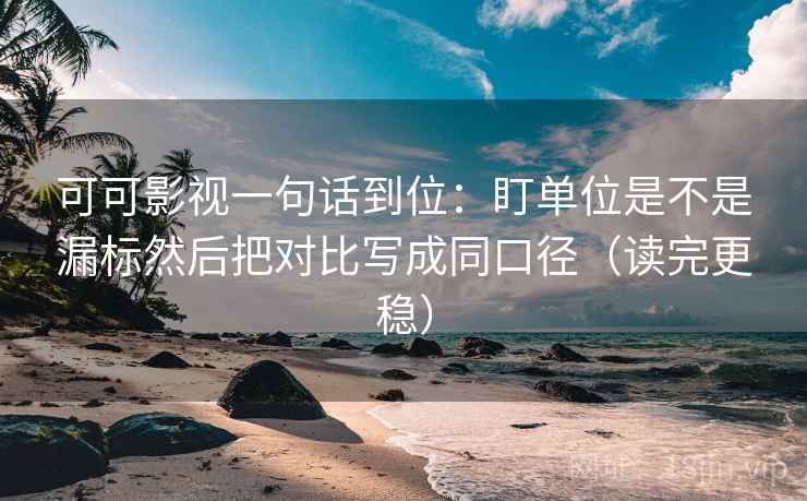 可可影视一句话到位：盯单位是不是漏标然后把对比写成同口径（读完更稳）