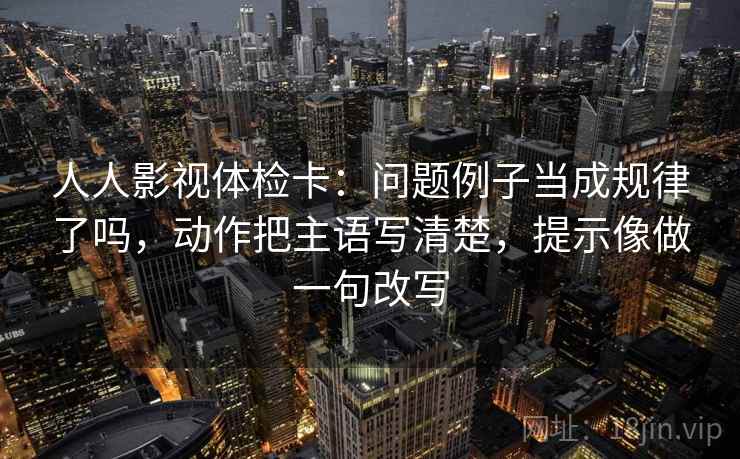 人人影视体检卡：问题例子当成规律了吗，动作把主语写清楚，提示像做一句改写  第2张