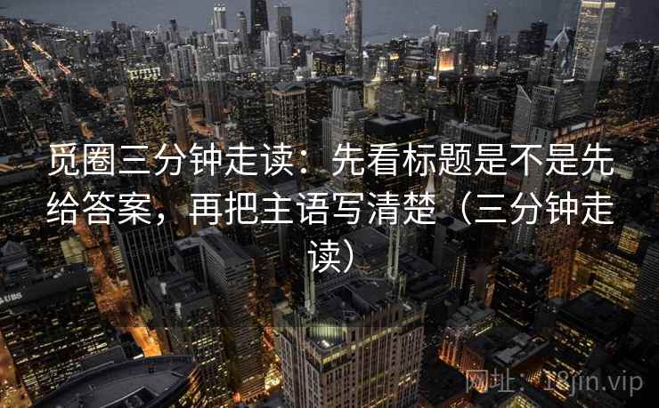 觅圈三分钟走读：先看标题是不是先给答案，再把主语写清楚（三分钟走读）  第2张