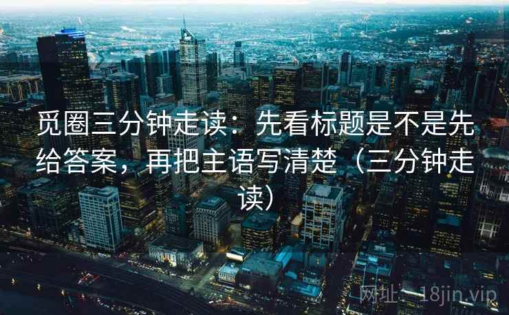 觅圈三分钟走读：先看标题是不是先给答案，再把主语写清楚（三分钟走读）