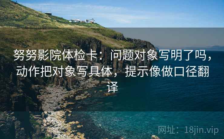 努努影院体检卡：问题对象写明了吗，动作把对象写具体，提示像做口径翻译