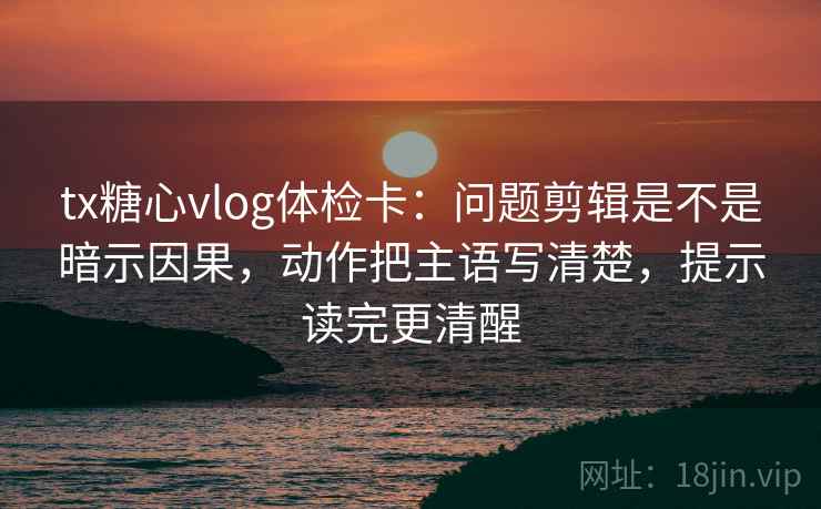 tx糖心vlog体检卡：问题剪辑是不是暗示因果，动作把主语写清楚，提示读完更清醒