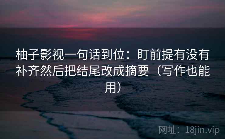 柚子影视一句话到位：盯前提有没有补齐然后把结尾改成摘要（写作也能用）  第2张
