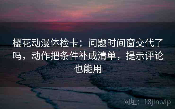 樱花动漫体检卡：问题时间窗交代了吗，动作把条件补成清单，提示评论也能用  第2张