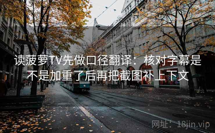 读菠萝TV先做口径翻译:核对字幕是不是加重了后再把截图补上下文 第2张 读菠萝TV先做口径翻译:核对字幕是不是加重了后再把截图补上下文 第2张