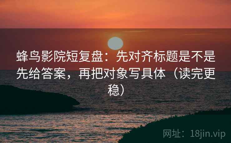 蜂鸟影院短复盘:先对齐标题是不是先给答案,再把对象写具体(读完更稳)