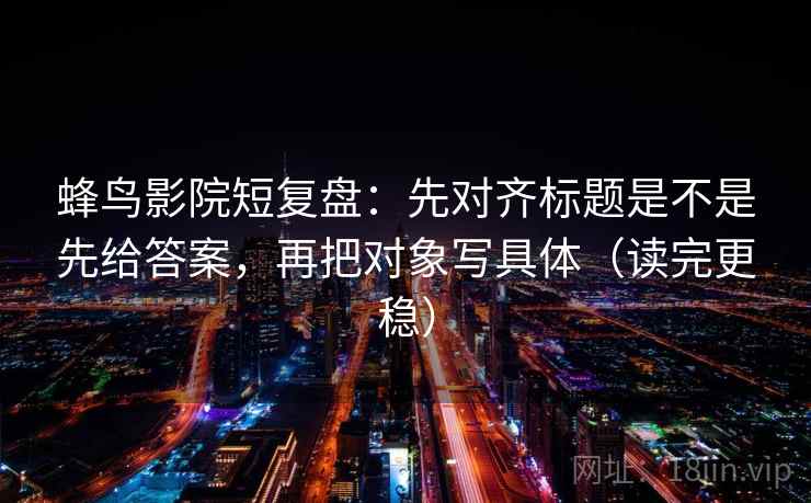 蜂鸟影院短复盘:先对齐标题是不是先给答案,再把对象写具体(读完更稳) 第2张 蜂鸟影院短复盘:先对齐标题是不是先给答案,再把对象写具体(读完更稳) 第2张