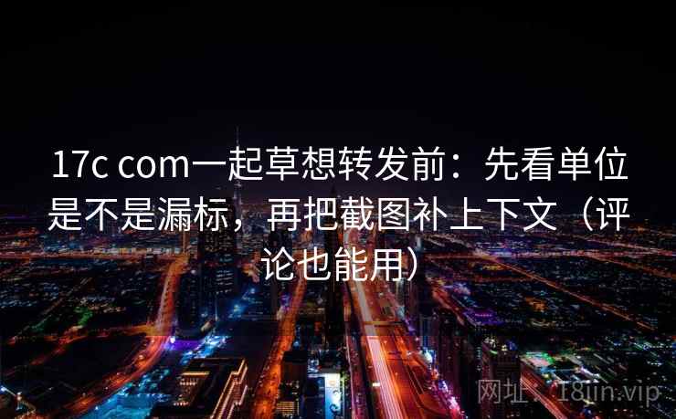 17c com一起草想转发前:先看单位是不是漏标,再把截图补上下文(评论也能用)
