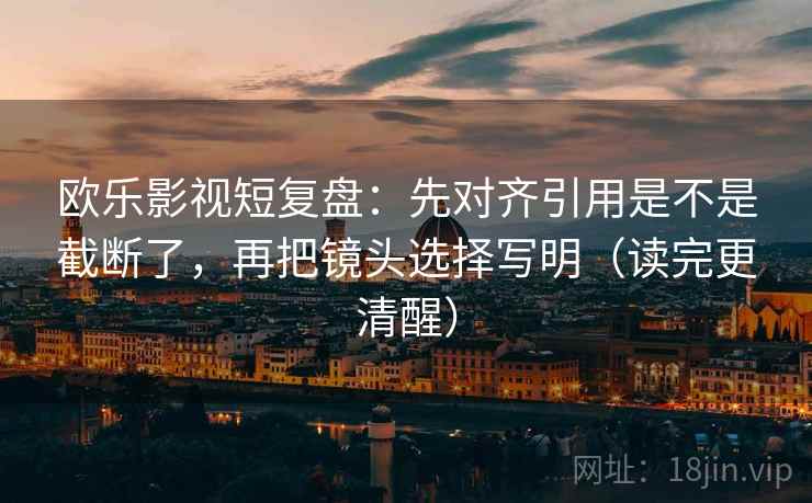 欧乐影视短复盘:先对齐引用是不是截断了,再把镜头选择写明(读完更清醒)