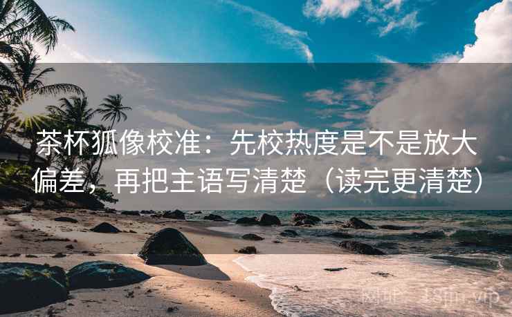 茶杯狐像校准：先校热度是不是放大偏差，再把主语写清楚（读完更清楚）