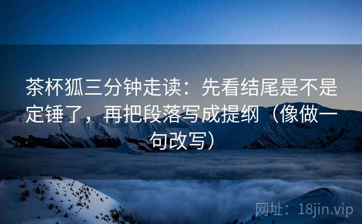 茶杯狐三分钟走读:先看结尾是不是定锤了,再把段落写成提纲(像做一句改写)