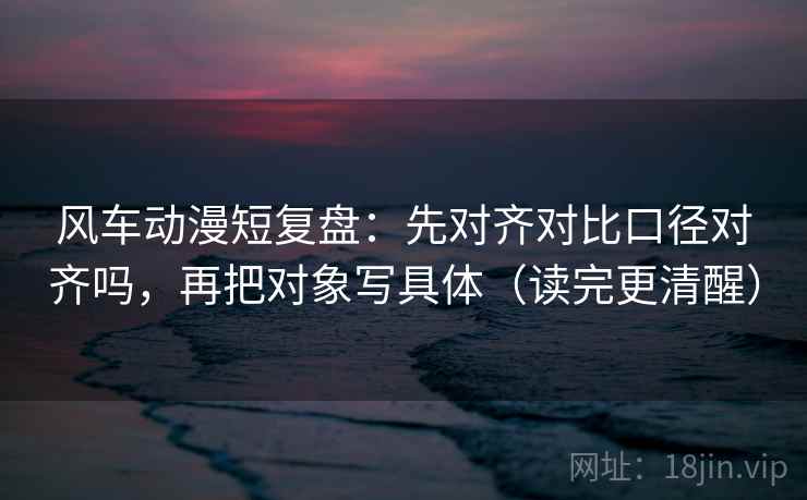 风车动漫短复盘:先对齐对比口径对齐吗,再把对象写具体(读完更清醒) 第2张 风车动漫短复盘:先对齐对比口径对齐吗,再把对象写具体(读完更清醒) 第2张
