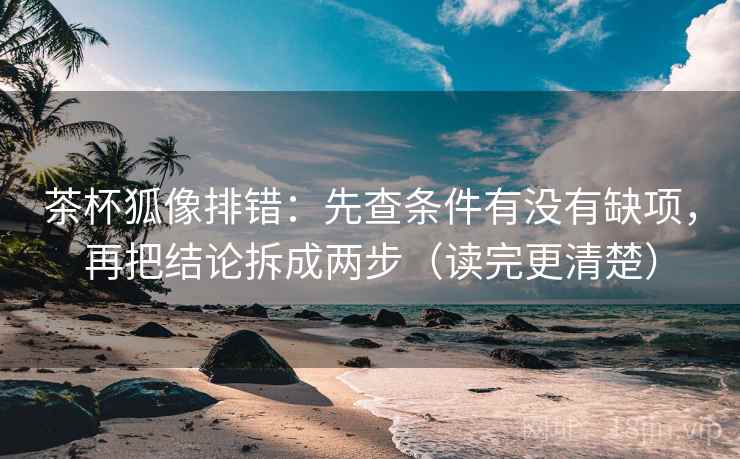茶杯狐像排错：先查条件有没有缺项，再把结论拆成两步（读完更清楚）