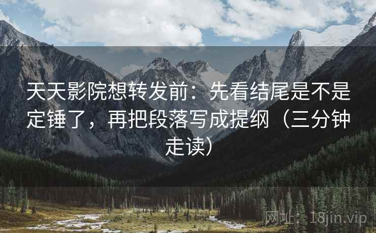 天天影院想转发前：先看结尾是不是定锤了，再把段落写成提纲（三分钟走读）