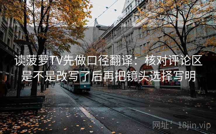 读菠萝TV先做口径翻译：核对评论区是不是改写了后再把镜头选择写明