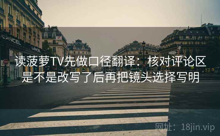 读菠萝TV先做口径翻译:核对评论区是不是改写了后再把镜头选择写明 第2张 读菠萝TV先做口径翻译:核对评论区是不是改写了后再把镜头选择写明 第2张