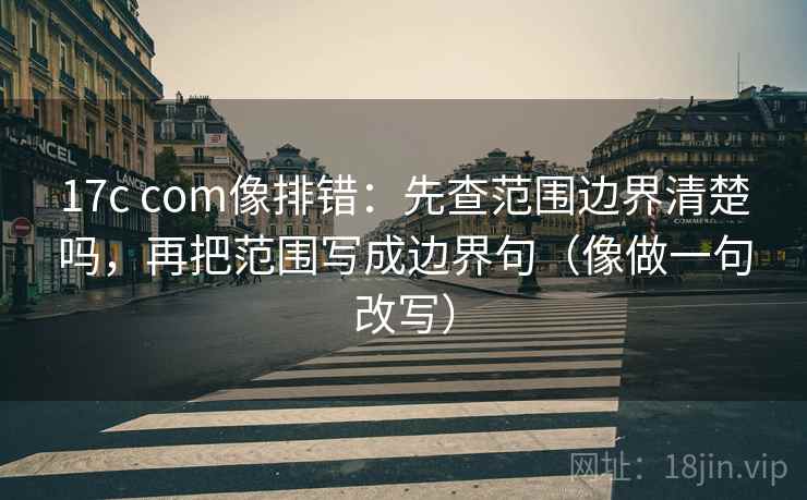 17c com像排错:先查范围边界清楚吗,再把范围写成边界句(像做一句改写)