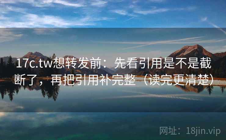 17c.tw想转发前：先看引用是不是截断了，再把引用补完整（读完更清楚）