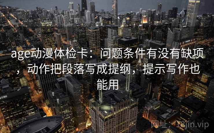 age动漫体检卡:问题条件有没有缺项,动作把段落写成提纲,提示写作也能用