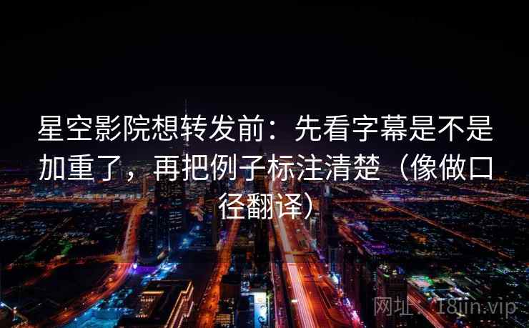 星空影院想转发前：先看字幕是不是加重了，再把例子标注清楚（像做口径翻译）