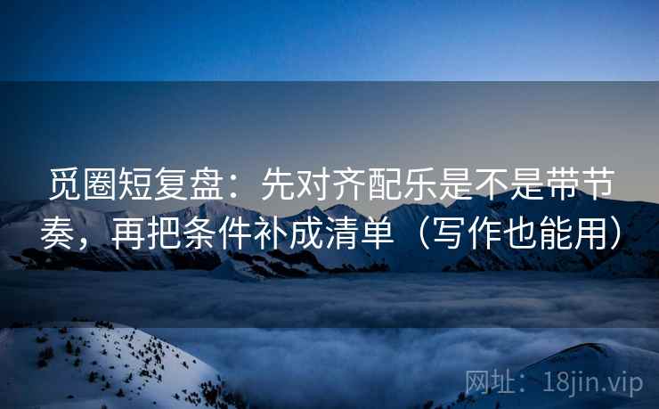 觅圈短复盘：先对齐配乐是不是带节奏，再把条件补成清单（写作也能用）