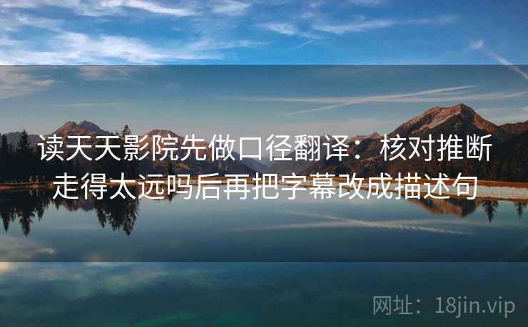 读天天影院先做口径翻译：核对推断走得太远吗后再把字幕改成描述句