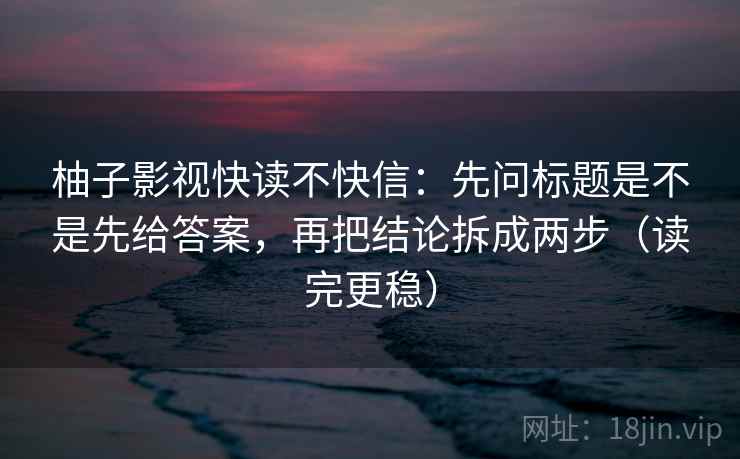 柚子影视快读不快信:先问标题是不是先给答案,再把结论拆成两步(读完更稳)