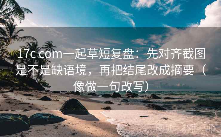 17c com一起草短复盘：先对齐截图是不是缺语境，再把结尾改成摘要（像做一句改写）