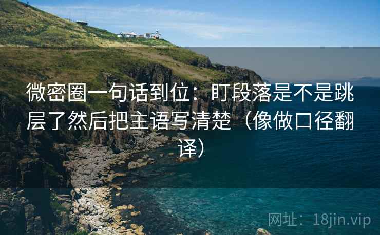 微密圈一句话到位:盯段落是不是跳层了然后把主语写清楚(像做口径翻译)