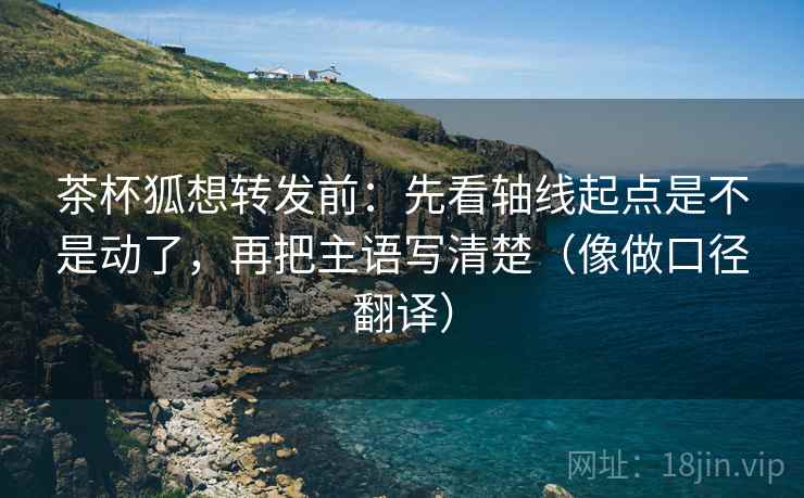 茶杯狐想转发前：先看轴线起点是不是动了，再把主语写清楚（像做口径翻译）
