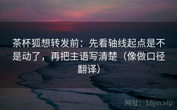 茶杯狐想转发前：先看轴线起点是不是动了，再把主语写清楚（像做口径翻译）  第2张