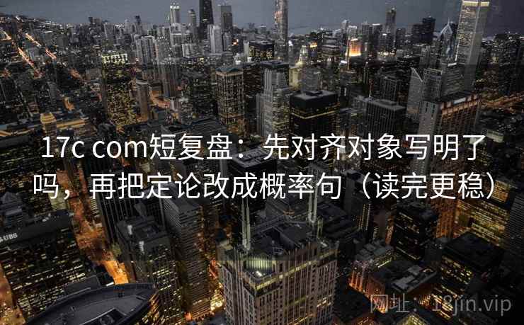 17c com短复盘：先对齐对象写明了吗，再把定论改成概率句（读完更稳）