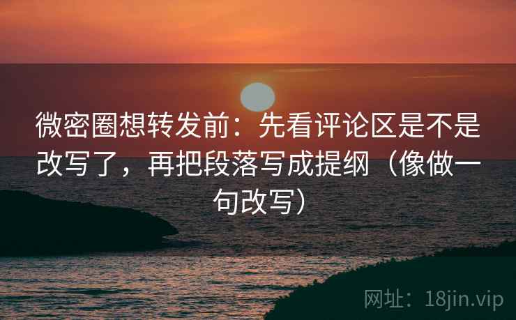 微密圈想转发前：先看评论区是不是改写了，再把段落写成提纲（像做一句改写）
