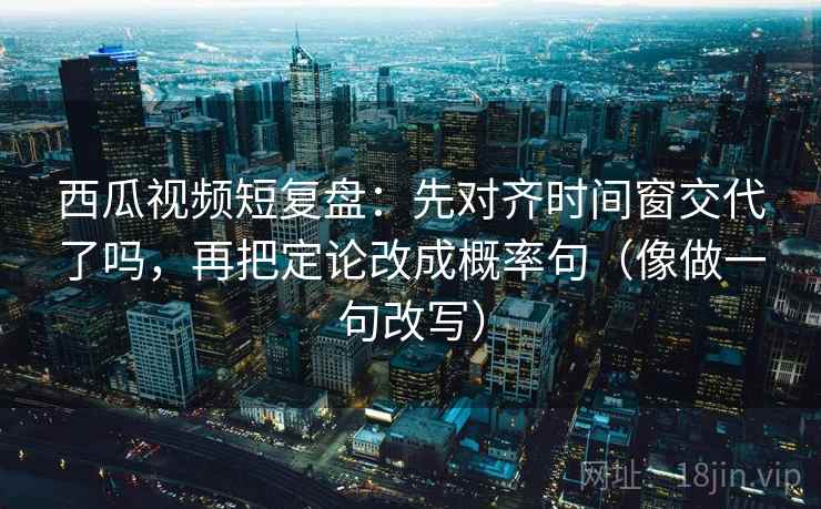西瓜视频短复盘：先对齐时间窗交代了吗，再把定论改成概率句（像做一句改写）  第2张