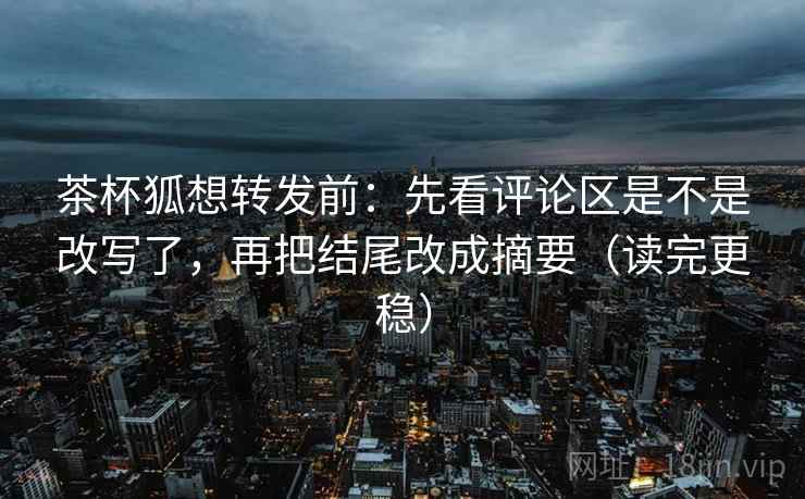 茶杯狐想转发前：先看评论区是不是改写了，再把结尾改成摘要（读完更稳）