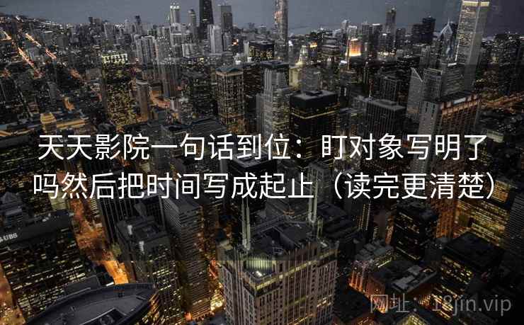 天天影院一句话到位：盯对象写明了吗然后把时间写成起止（读完更清楚）