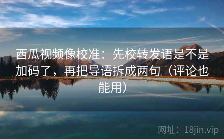 西瓜视频像校准：先校转发语是不是加码了，再把导语拆成两句（评论也能用）