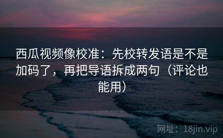 西瓜视频像校准：先校转发语是不是加码了，再把导语拆成两句（评论也能用）  第2张