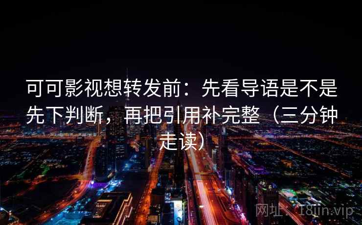 可可影视想转发前：先看导语是不是先下判断，再把引用补完整（三分钟走读）