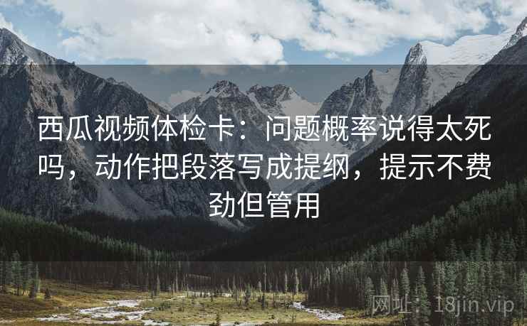 西瓜视频体检卡：问题概率说得太死吗，动作把段落写成提纲，提示不费劲但管用  第1张